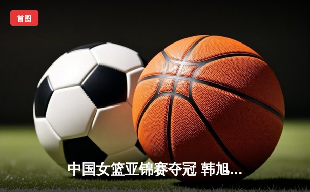 中国女篮亚锦赛夺冠 韩旭狂砍28分15篮板荣膺MVP