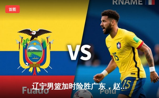 辽宁男篮加时险胜广东，赵继伟33分准三双导演18分逆转